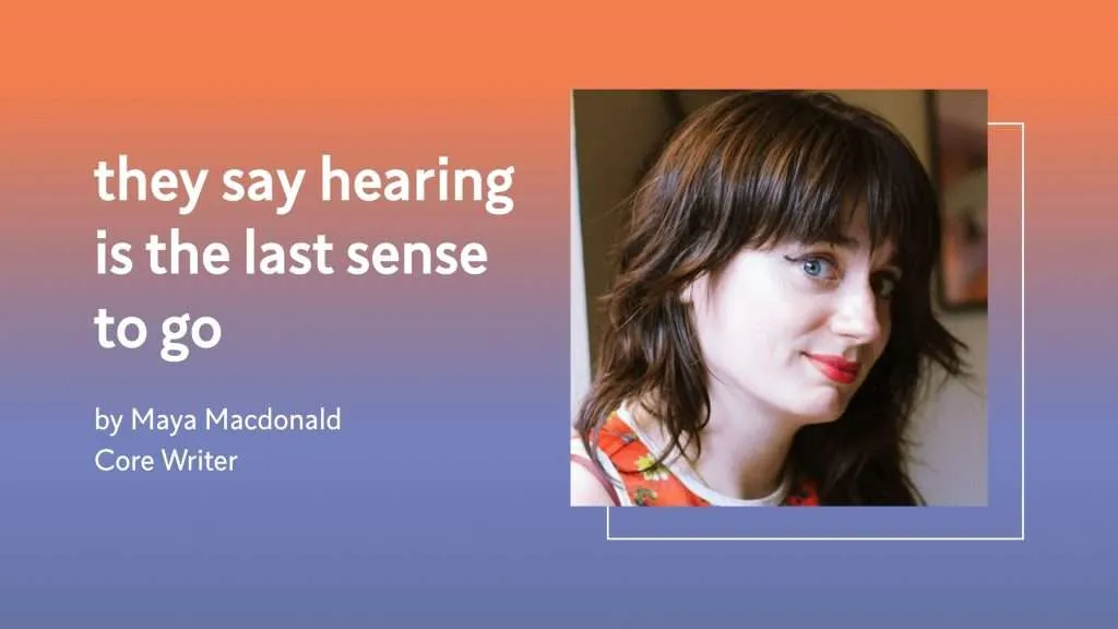 they say hearing is the last sense to go by Maya Macdonald, Core Writer